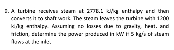 9. A turbine receives steam at 2778.1 kl/kg enthalpy and then
converts it to shaft work. The steam leaves the turbine with 1200
kJ/kg enthalpy. Assuming no losses due to gravity, heat, and
friction, determine the power produced in kW if 5 kg/s of steam
flows at the inlet
