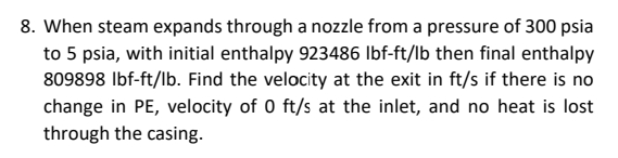 8. When steam expands through a nozzle from a pressure of 300 psia
to 5 psia, with initial enthalpy 923486 Ibf-ft/lb then final enthalpy
809898 Ibf-ft/lb. Find the velocity at the exit in ft/s if there is no
change in PE, velocity of 0 ft/s at the inlet, and no heat is lost
through the casing.
