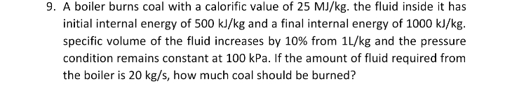9. A boiler burns coal with a calorific value of 25 MJ/kg. the fluid inside it has
initial internal energy of 500 kJ/kg and a final internal energy of 1000 kJ/kg.
specific volume of the fluid increases by 10% from 1L/kg and the pressure
condition remains constant at 100 kPa. If the amount of fluid required from
the boiler is 20 kg/s, how much coal should be burned?
