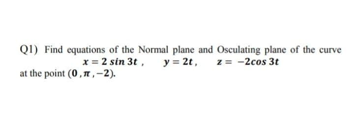 Q1) Find equations of the Normal plane and Osculating plane of the curve
y = 2t,
x = 2 sin 3t ,
at the point (0, T,-2).
z = -2cos 3t
