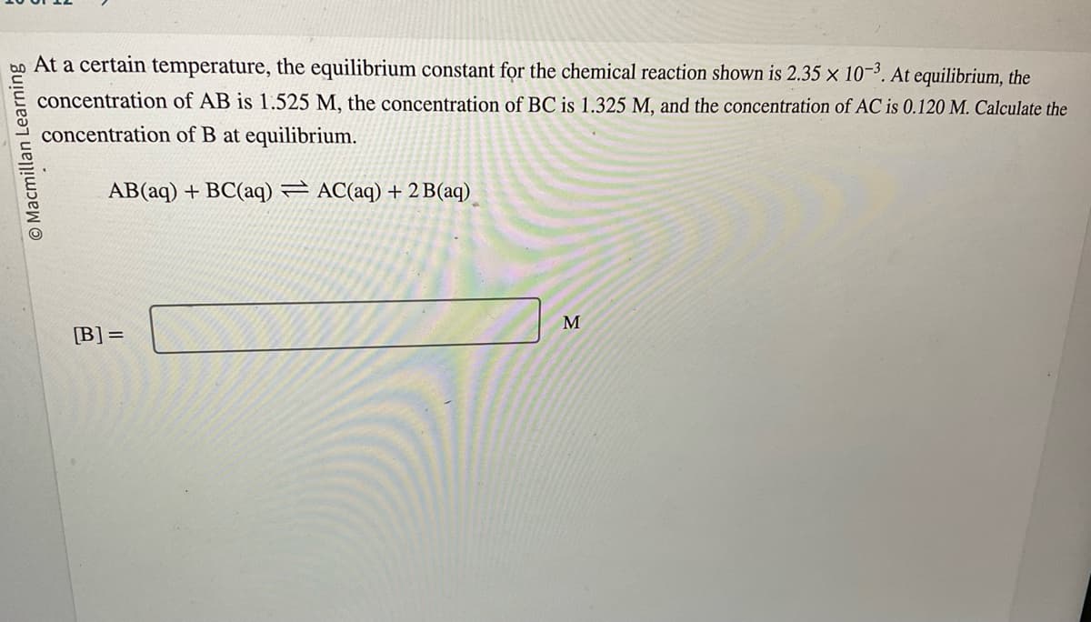 Macmillan Learning
At a certain temperature, the equilibrium constant for the chemical reaction shown is 2.35 x 10-3. At equilibrium, the
concentration of AB is 1.525 M, the concentration of BC is 1.325 M, and the concentration of AC is 0.120 M. Calculate the
concentration of B at equilibrium.
AB(aq) + BC(aq) AC(aq) + 2 B(aq)
[B] =
M