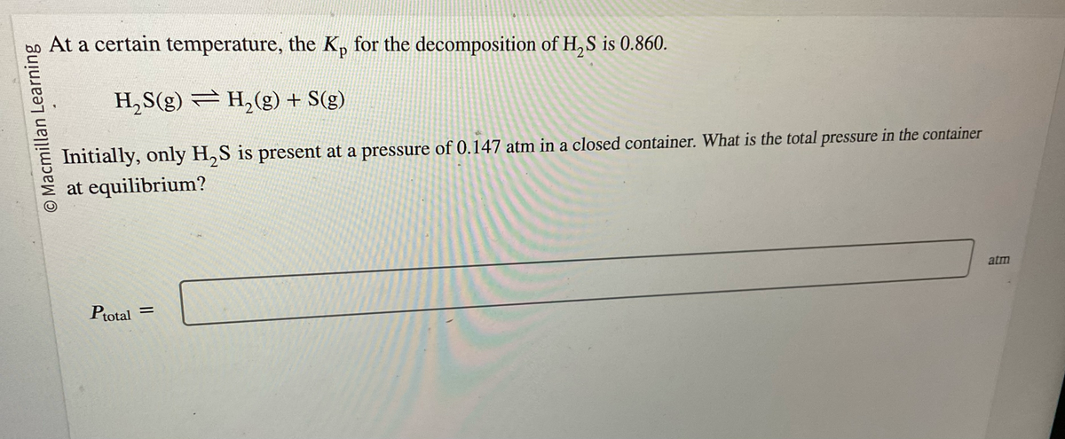 O Macmillan Learning
At a certain temperature, the K, for the decomposition of H₂S is 0.860.
H₂S(g) — H₂(g) + S(g)
Initially, only H₂S is present at a pressure of 0.147 atm in a closed container. What is the total pressure in the container
at equilibrium?
Ptotal
=
atm