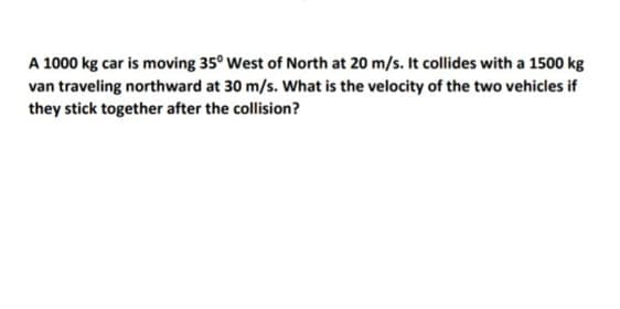 A 1000 kg car is moving 35° West of North at 20 m/s. It collides with a 1500 kg
van traveling northward at 30 m/s. What is the velocity of the two vehicles if
they stick together after the collision?
