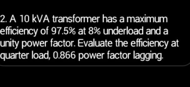 2. A 10 KVA transformer has a maximum
efficiency of 97.5% at 8% underload and a
unity power factor. Evaluate the efficiency at
quarter load, 0.866 power factor lagging.