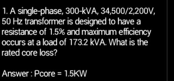 1. A single-phase, 300-kVA, 34,500/2,200V,
50 Hz transformer is designed to have a
resistance of 1.5% and maximum efficiency
occurs at a load of 173.2 kVA. What is the
rated core loss?
Answer: Pcore = 1.5KW