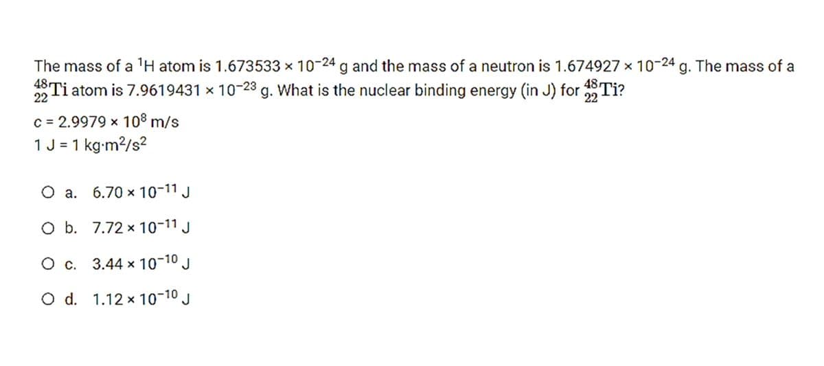 The mass of a 'H atom is 1.673533 × 10-24 g and the mass of a neutron is 1.674927 x 10-24 g. The mass of a
Ti atom is 7.9619431 x 10-23 g. What is the nuclear binding energy (in J) for Ti?
22
22
C = 2.9979 x 108 m/s
1 J = 1 kg-m2/s²
O a. 6.70 x 10-11 J
O b. 7.72 x 10-11 J
O c. 3.44 x 10-10 J
O d. 1.12 x 10-10 J
