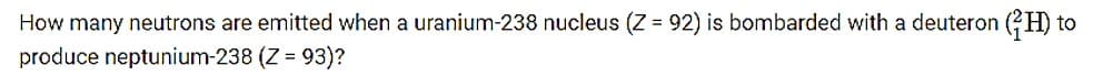 How many neutrons are emitted when a uranium-238 nucleus (Z = 92) is bombarded with a deuteron (?H) to
produce neptunium-238 (Z = 93)?
%3D
