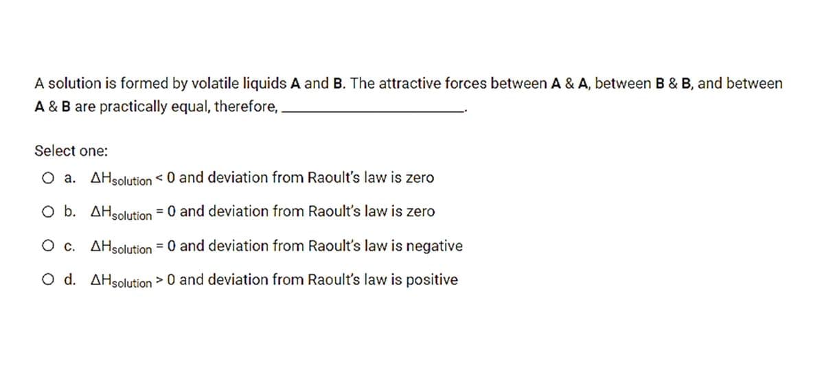 A solution is formed by volatile liquids A and B. The attractive forces between A & A, between B & B, and between
A & B are practically equal, therefore,
Select one:
O a. AHsolution < 0 and deviation from Raoult's law is zero
O b. AHsolution = 0 and deviation from Raoult's law is zero
O c. AHsolution = 0 and deviation from Raoult's law is negative
O d. AHsolution > 0 and deviation from Raoult's law is positive
