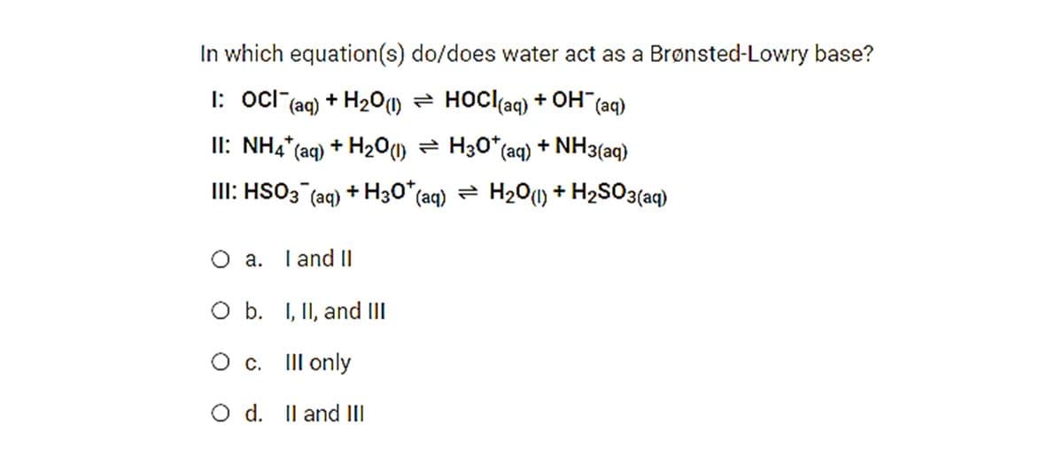 In which equation(s) do/does water act as a Brønsted-Lowry base?
I: ocl (ag) + H20O) = HOCI(aq) + OH
(aq)
II: NH4* (aq) + H20) = H30* (aq) + NH3(aq)
III: HSO3 (aq) + H30* (aq) = H20(1) + H2SO3(aq)
O a. Tand I|
O b. I, II, and III
O c. IIl only
O d. Il and II
