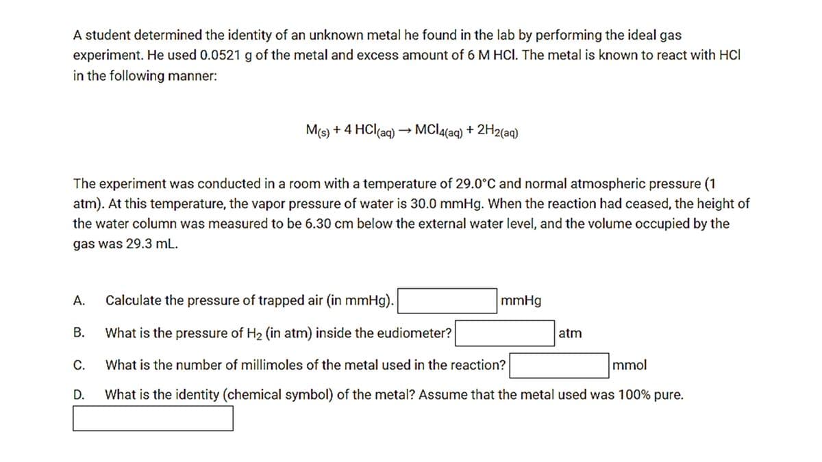 A student determined the identity of an unknown metal he found in the lab by performing the ideal gas
experiment. He used 0.0521 g of the metal and excess amount of 6 M HCI. The metal is known to react with HCl
in the following manner:
M(s) + 4 HCl(aq) → MCI4(aq) + 2H2(aq)
The experiment was conducted in a room with a temperature of 29.0°C and normal atmospheric pressure (1
atm). At this temperature, the vapor pressure of water is 30.0 mmHg. When the reaction had ceased, the height of
the water column was measured to be 6.30 cm below the external water level, and the volume occupied by the
gas was 29.3 mL.
А.
Calculate the pressure of trapped air (in mmHg).
mmHg
B. What is the pressure of H2 (in atm) inside the eudiometer?
atm
С.
What is the number of millimoles of the metal used in the reaction?
mmol
D.
What is the identity (chemical symbol) of the metal? Assume that the metal used was 100% pure.
A.
