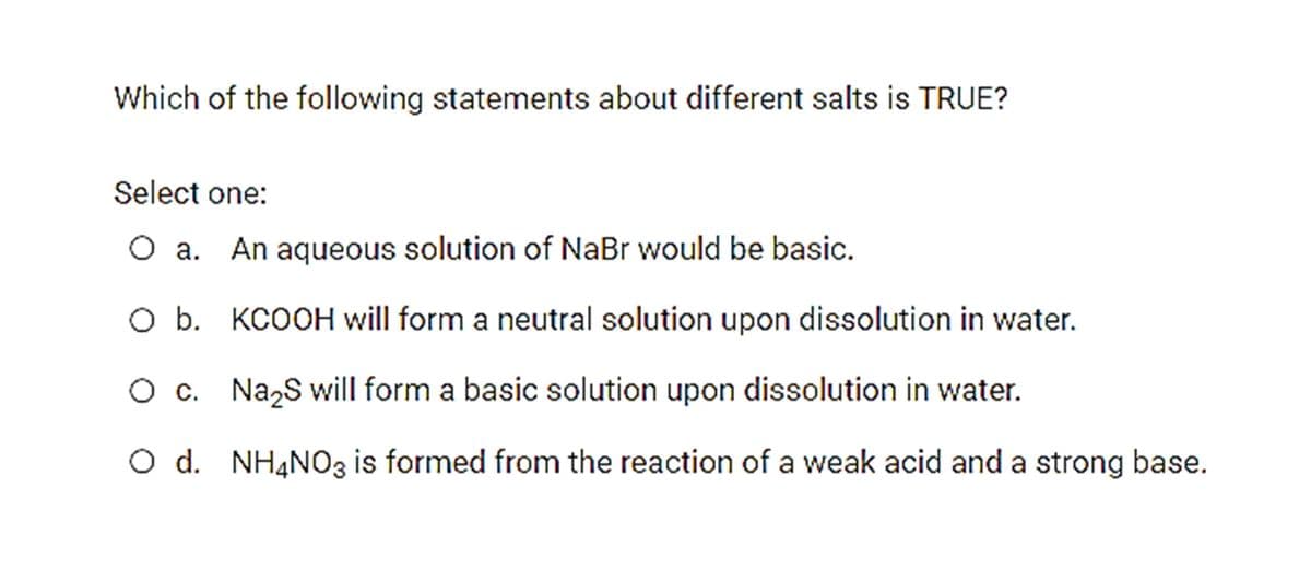 Which of the following statements about different salts is TRUE?
Select one:
O a.
An aqueous solution of NaBr would be basic.
O b. KCOOH will form a neutral solution upon dissolution in water.
O c. Na,S will form a basic solution upon dissolution in water.
O d. NH4NO3 is formed from the reaction of a weak acid and a strong base.

