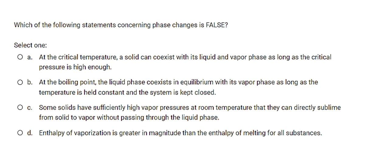 Which of the following statements concerning phase changes is FALSE?
Select one:
O a. At the critical temperature, a solid can coexist with its liquid and vapor phase as long as the critical
pressure is high enough.
O b. At the boiling point, the liquid phase coexists in equilibrium with its vapor phase as long as the
temperature is held constant and the system is kept closed.
Oc.
Some solids have sufficiently high vapor pressures at room temperature that they can directly sublime
from solid to vapor without passing through the liquid phase.
O d. Enthalpy of vaporization is greater in magnitude than the enthalpy of melting for all substances.

