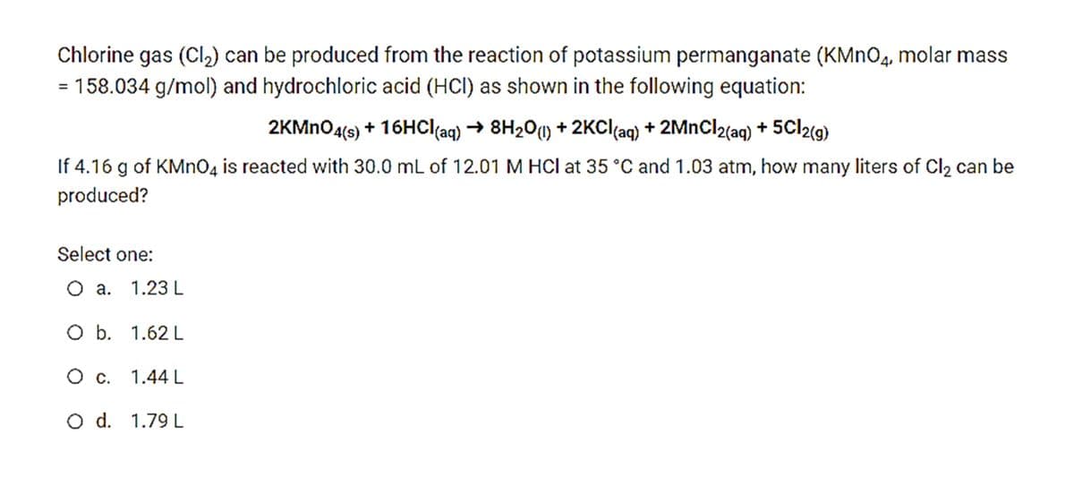 Chlorine gas (Cl2) can be produced from the reaction of potassium permanganate (KMNO4, molar mass
= 158.034 g/mol) and hydrochloric acid (HCl) as shown in the following equation:
2KMNO4(6) + 16HC((aq) → 8H201) + 2KCI(aq) + 2MnCl2(aq) + 5Cl2(g)
If 4.16 g of KMNO4 is reacted with 30.0 mL of 12.01 M HCl at 35 °C and 1.03 atm, how many liters of Cl2 can be
produced?
Select one:
O a. 1.23 L
O b. 1.62 L
O c. 1.44 L
O d. 1.79 L
