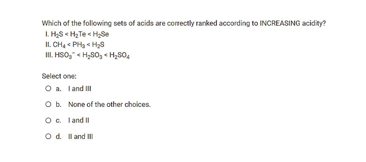 Which of the following sets of acids are correctly ranked according to INCREASING acidity?
I. H2S < H2TE < H2SE
II. CH4 < PH3 < H2S
III. HSO3¯ < H2SO3 < H2SO4
Select one:
O a. Tand II
|
O b. None of the other choices.
O c. Tand |
O d. Il and I
