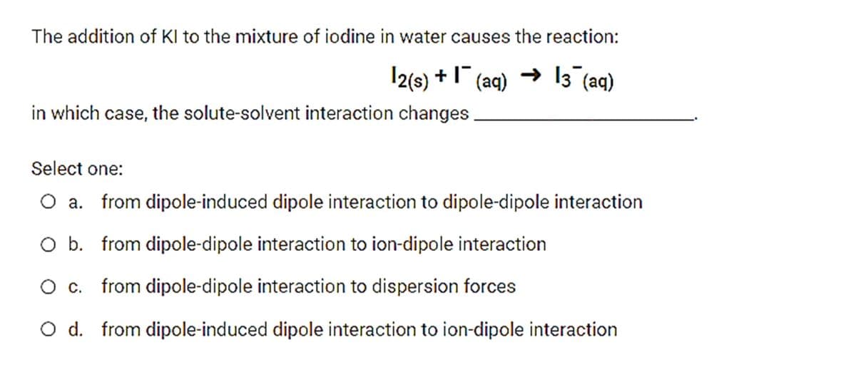 The addition of Kl to the mixture of iodine in water causes the reaction:
|2(s) +1 (aq) → 13 (aq)
in which case, the solute-solvent interaction changes
Select one:
O a. from dipole-induced dipole interaction to dipole-dipole interaction
O b. from dipole-dipole interaction to ion-dipole interaction
O c. from dipole-dipole interaction to dispersion forces
O d. from dipole-induced dipole interaction to ion-dipole interaction
