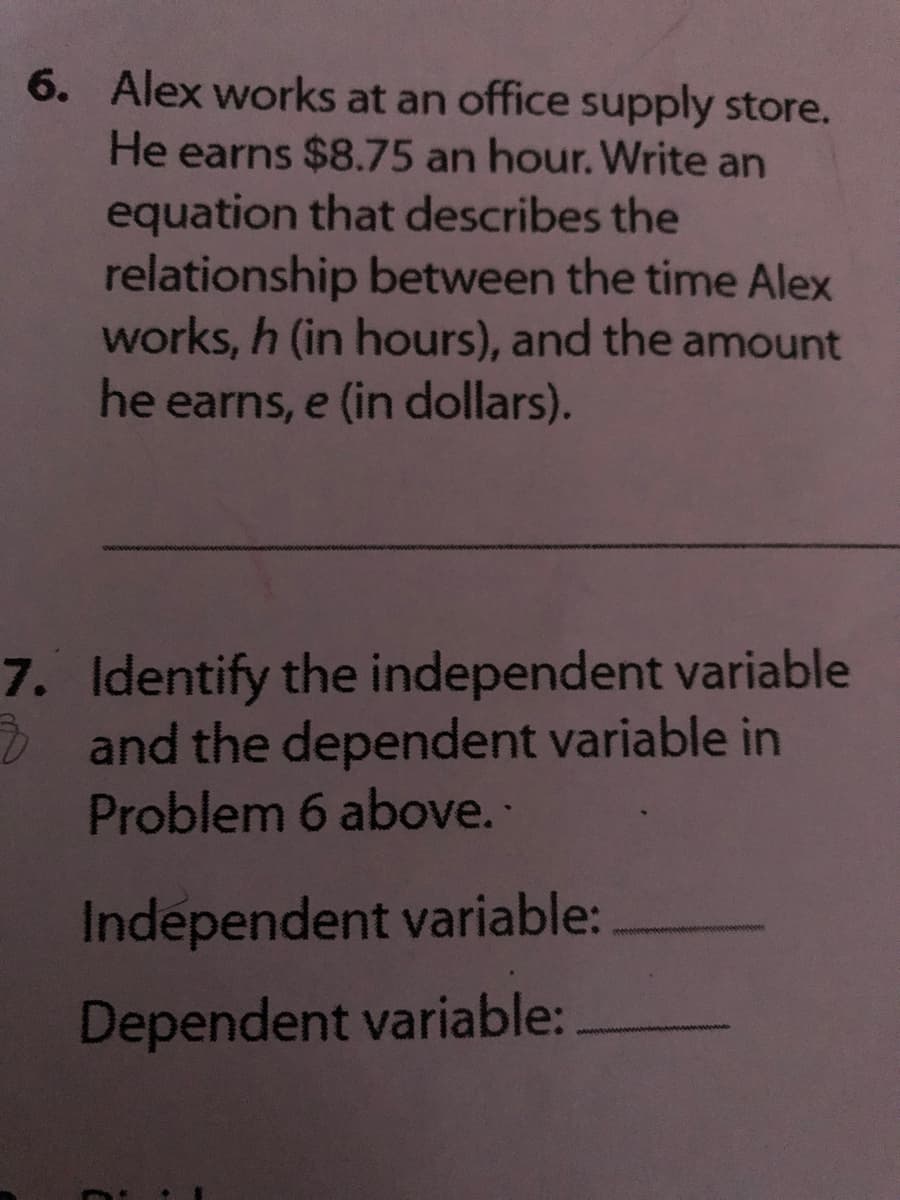 6. Alex works at an office supply store.
He earns $8.75 an hour. Write an
equation that describes the
relationship between the time Alex
works, h (in hours), and the amount
he earns, e (in dollars).
7. Identify the independent variable
D and the dependent variable in
Problem 6 above.
Independent variable:
Dependent variable:
