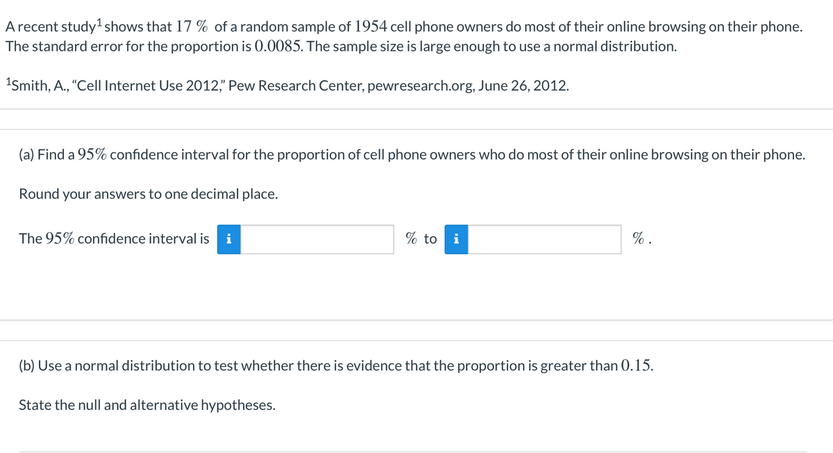 A recent study shows that 17 % of a random sample of 1954 cell phone owners do most of their online browsing on their phone.
The standard error for the proportion is 0.0085. The sample size is large enough to use a normal distribution.
1Smith, A., "Cell Internet Use 2012," Pew Research Center, pewresearch.org, June 26, 2012.
(a) Find a 95% confidence interval for the proportion of cell phone owners who do most of their online browsing on their phone.
Round your answers to one decimal place.
The 95% confidence interval is i
% to
% .
(b) Use a normal distribution to test whether there is evidence that the proportion is greater than 0.15.
State the null and alternative hypotheses.
