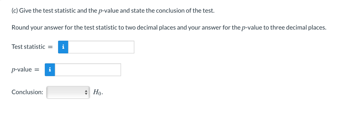 (c) Give the test statistic and the p-value and state the conclusion of the test.
Round your answer for the test statistic to two decimal places and your answer for the p-value to three decimal places.
Test statistic
i
p-value =
Conclusion:
Но-
