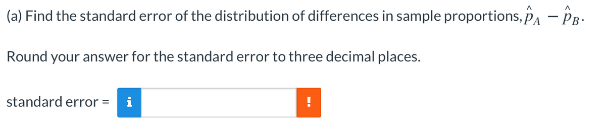 (a) Find the standard error of the distribution of differences in sample proportions, PA – PB-
Round your answer for the standard error to three decimal places.
standard error =
i
