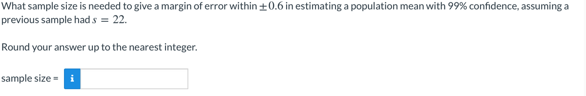 What sample size is needed to give a margin of error within +0.6 in estimating a population mean with 99% confidence, assuming a
previous sample had s
22.
Round your answer up to the nearest integer.
sample size =
i

