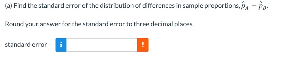 (a) Find the standard error of the distribution of differences in sample proportions, pA – PB-
Round your answer for the standard error to three decimal places.
standard error =
