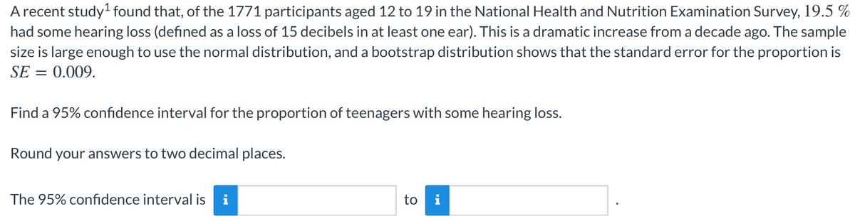 A recent study found that, of the 1771 participants aged 12 to 19 in the National Health and Nutrition Examination Survey, 19.5 %
had some hearing loss (defined as a loss of 15 decibels in at least one ear). This is a dramatic increase from a decade ago. The sample
size is large enough to use the normal distribution, and a bootstrap distribution shows that the standard error for the proportion is
SE = 0.009.
Find a 95% confidence interval for the proportion of teenagers with some hearing loss.
Round your answers to two decimal places.
The 95% confidence interval is
i
to
