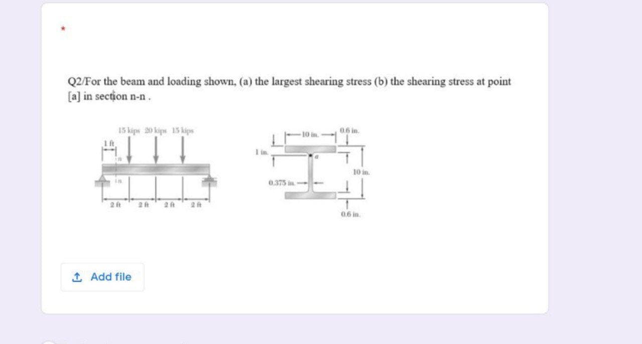 Q2/For the beam and loading shown, (a) the largest shearing stress (b) the shearing stress at point
[a] in section n-n.
15 kips 20 kips 15 kips
0.6 in.
ITT
I in.
10 in.
0.375 in-
2 ft
2t
2 ft
0.6 in.
