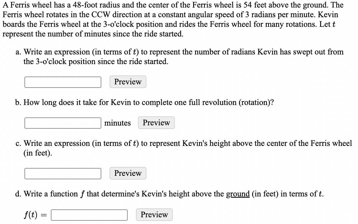 A Ferris wheel has a 48-foot radius and the center of the Ferris wheel is 54 feet above the ground. The
Ferris wheel rotates in the CCW direction at a constant angular speed of 3 radians per minute. Kevin
boards the Ferris wheel at the 3-o'clock position and rides the Ferris wheel for many rotations. Let t
represent the number of minutes since the ride started.
a. Write an expression (in terms of t) to represent the number of radians Kevin has swept out from
the 3-o'clock position since the ride started.
Preview
b. How long does it take for Kevin to complete one full revolution (rotation)?
minutes
Preview
c. Write an expression (in terms of t) to represent Kevin's height above the center of the Ferris wheel
(in feet).
Preview
d. Write a function f that determine's Kevin's height above the ground (in feet) in terms of t.
f(t) =
Preview
