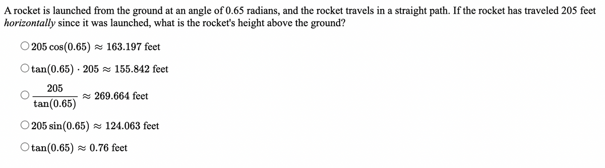 A rocket is launched from the ground at an angle of 0.65 radians, and the rocket travels in a straight path. If the rocket has traveled 205 feet
horizontally since it was launched, what is the rocket's height above the ground?
205 cos (0.65) ≈ 163.197 feet
Otan (0.65) 205≈ 155.842 feet
205
269.664 feet
tan (0.65)
205 sin(0.65)≈ 124.063 feet
Otan (0.65)≈ 0.76 feet