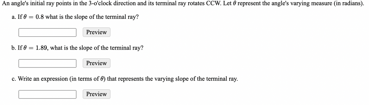 An angle's initial ray points in the 3-o'clock direction and its terminal ray rotates CCW. Let 0 represent the angle's varying measure (in radians).
a. If 0 = 0.8 what is the slope of the terminal ray?
Preview
b. If 0
1.89, what is the slope of the terminal ray?
Preview
c. Write an expression (in terms of 0) that represents the varying slope of the terminal ray.
Preview
