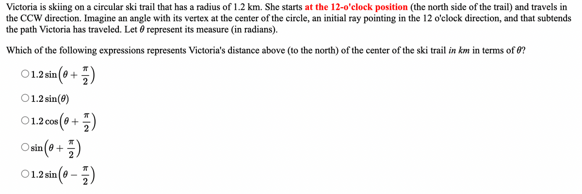 Victoria is skiing on a circular ski trail that has a radius of 1.2 km. She starts at the 12-o'clock position (the north side of the trail) and travels in
the CCW direction. Imagine an angle with its vertex at the center of the circle, an initial ray pointing in the 12 o'clock direction, and that subtends
the path Victoria has traveled. Let 0 represent its measure (in radians).
Which of the following expressions represents Victoria's distance above (to the north) of the center of the ski trail in km in terms of 0?
πT
○ 1.2 sin (0+ F)
1.2 sin(0)
01.2 cos (0+
cos (0 + 1)
Osin (0+1)
○ 1.2 sin (0-7)