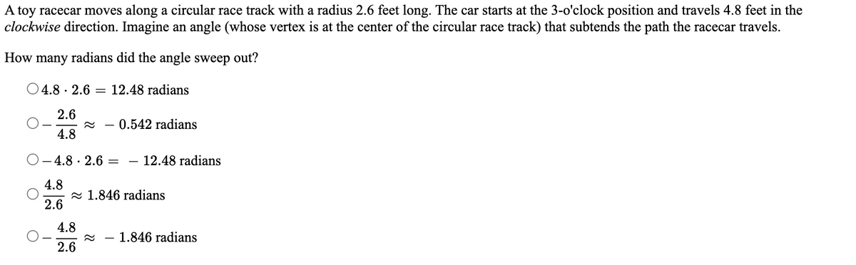 A toy racecar moves along a circular race track with a radius 2.6 feet long. The car starts at the 3-o'clock position and travels 4.8 feet in the
clockwise direction. Imagine an angle (whose vertex is at the center of the circular race track) that subtends the path the racecar travels.
How many radians did the angle sweep out?
4.8 2.6
.
=
12.48 radians
2.6
0.542 radians
4.8
O-4.8.2.6 =
4.8
2.6
4.8
2.6
- 12.48 radians
1.846 radians
1.846 radians