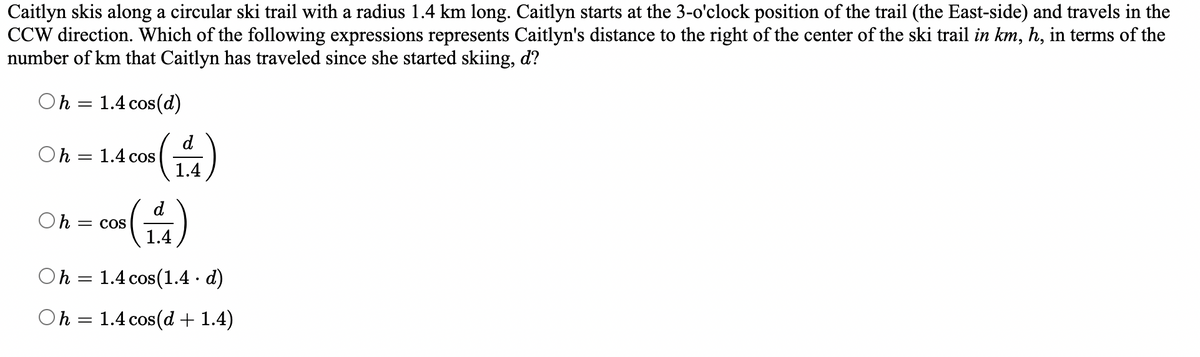 Caitlyn skis along a circular ski trail with a radius 1.4 km long. Caitlyn starts at the 3-o'clock position of the trail (the East-side) and travels in the
CCW direction. Which of the following expressions represents Caitlyn's distance to the right of the center of the ski trail in km, h, in terms of the
number of km that Caitlyn has traveled since she started skiing, d?
Oh = 1.4 cos(d)
Oh
=
1.4 cos
Oh = COS
(14)
Oh
=
1.4 cos (1.4 · d)
Oh = 1.4 cos(d + 1.4)
1.4