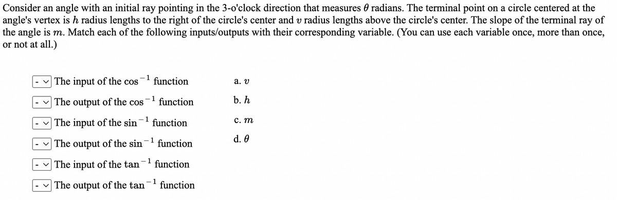 Consider an angle with an initial ray pointing in the 3-o'clock direction that measures 0 radians. The terminal point on a circle centered at the
angle's vertex is h radius lengths to the right of the circle's center and v radius lengths above the circle's center. The slope of the terminal ray of
the angle is m. Match each of the following inputs/outputs with their corresponding variable. (You can use each variable once, more than once,
or not at all.)
-1
The input of the cos
function
а. V
The output of the cos
- 1
function
b. h
The input of the sin
- 1
function
С. т
d. 0
| The output of the sin- function
1
v The input of the tan
function
v The output of the tan'
- 1
function
