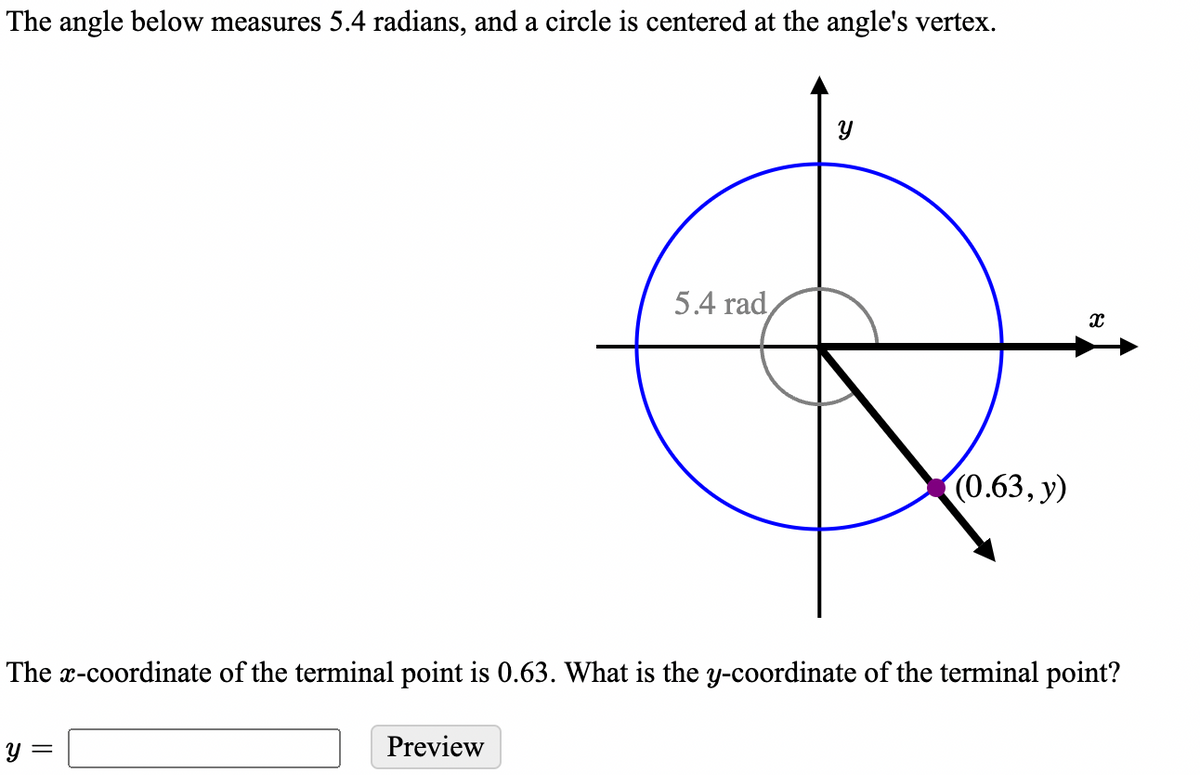 The angle below measures 5.4 radians, and a circle is centered at the angle's vertex.
5.4 rad,
(0.63, y)
The x-coordinate of the terminal point is 0.63. What is the y-coordinate of the terminal point?
y =
Preview
