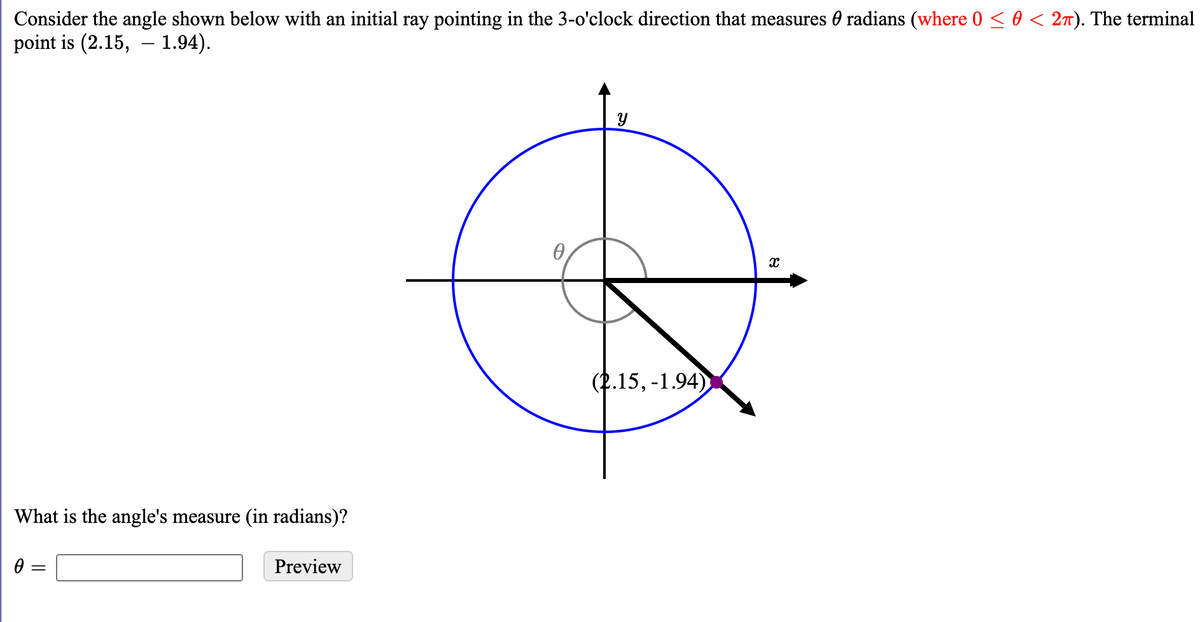 Consider the angle shown below with an initial ray pointing in the 3-o'clock direction that measures 0 radians (where 0 < 0 < 27). The terminal
point is (2.15, – 1.94).
(2.15, -1.94)
What is the angle's measure (in radians)?
0 =
Preview
