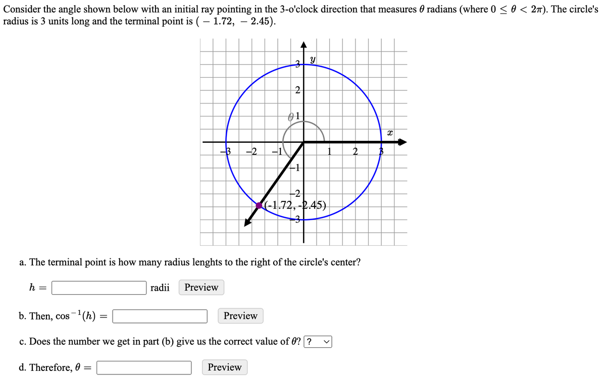 Consider the angle shown below with an initial ray pointing in the 3-o'clock direction that measures 0 radians (where 0 < 0 < 27). The circle's
radius is 3 units long and the terminal point is (– 1.72, – 2.45).
2
01
-3
-2
-1
-2
(-1,72,-2.45)
a. The terminal point is how many radius lenghts to the right of the circle's center?
h
radii
Preview
b. Then, cos-'(h)
Preview
c. Does the number we get in part (b) give us the correct value of 0? ?
d. Therefore, 0
Preview
