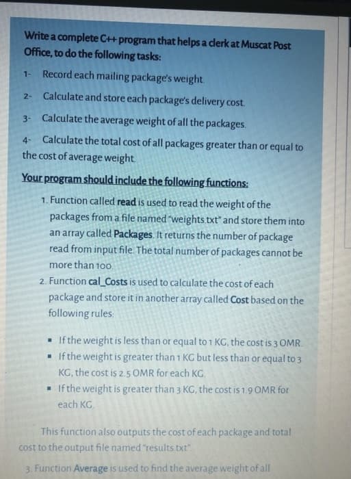 Write a complete C++ program that helps a clerk at Muscat Post
Office, to do the following tasks:
Record each mailing package's weight.
1-
Calculate and store each package's delivery cost.
2-
3- Calculate the average weight of all the packages.
4- Calculate the total cost of all packages greater than or equal to
the cost of average weight
Your program should include the following functions:
1. Function called read is used to read the weight of the
packages from a file named "weights.txt" and store them into
an array called Packages. It returns the number of package
read from input file. The total number of packages cannot be
more than 10o.
2. Function cal_Costs is used to calculate the cost of each
package and store it in another array called Cost based on the
following rules:
. If the weight is less than or equal to 1 KG, the cost is 3 OMR.
• If the weight is greater than 1 KG but less than or equal to 3
KG, the cost is 2.5 OMR for each KG.
If the weight is greater than 3 KG, the cost is 1.9 OMR for
each KG.
This function also outputs the cost of each package and total
cost to the output file named "results.txt".
3. Function Average is used to find the average weight of all
