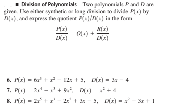 - Division of Polynomials Two polynomials P and D are
given. Use either synthetic or long division to divide P(x) by
D(x), and express the quotient P(x)/D(x) in the form
P(x)
D(x)
R(x)
Q(x) +
D(x)
6. P(x) = 6x + x² - 12x + 5, D(x) = 3x – 4
7. P(x) = 2x* – x + 9x?, D(x) = x² + 4
8. P(x) = 2x + x' – 2r² + 3r – 5, D(x) = x² – 3x + 1
