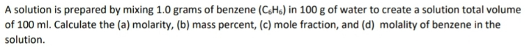 A solution is prepared by mixing 1.0 grams of benzene (CsHs) in 100 g of water to create a solution total volume
of 100 ml. Calculate the (a) molarity, (b) mass percent, (c) mole fraction, and (d) molality of benzene in the
solution.

