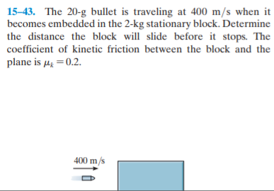 15-43. The 20-g bullet is traveling at 400 m/s when it
becomes embedded in the 2-kg stationary block. Determine
the distance the block will slide before it stops. The
coefficient of kinetic friction between the block and the
plane is µ = 0.2.
400 m/s
