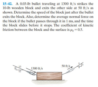 15-42. A 0.03-lb bullet traveling at 1300 ft/s strikes the
10-lb wooden block and exits the other side at 50 ft/s as
shown. Determine the speed of the block just after the bullet
exits the block. Also, determine the average normal force on
the block if the bullet passes through it in 1 ms, and the time
the block slides before it stops. The coefficient of kinetic
friction between the block and the surface is µg=0.5.
13
50 ft/s
1300 ft/s
12
