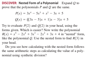 DISCOVER: Nested Form of a Polynomial Expand Q to
prove that the polynomials P and Q are the same.
P(x) = 3x* - 5x³ + x² – 3x + 5
O(x) = (3x – 5)x + 1)x – 3)x + 5
Try to evaluate P(2) and Q(2) in your head, using the
forms given. Which is easier? Now write the polynomial
R(x) = x - 2x + 3x – 2x + 3x + 4 in "nested" form,
like the polynomial Q. Use the nested form to find R(3) in
your head.
Do you see how calculating with the nested form follows
the same arithmetic steps as calculating the value of a poly-
nomial using synthetic division?
