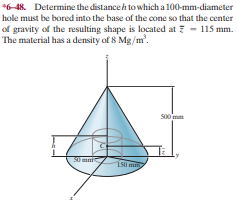 *6-48. Determine the distanceh to which a 100-mm-diameter
hole must be bored into the base of the cone so that the center
of gravity of the resulting shape is located at ? - 115 mm.
The material has a density of 8 Mg/m'.
so0 mm
S0 mmi
150
