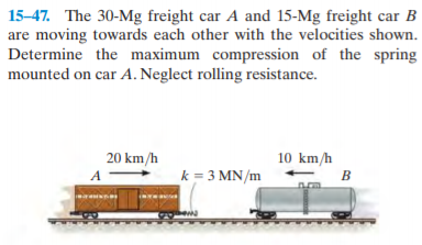15-47. The 30-Mg freight car A and 15-Mg freight car B
are moving towards each other with the velocities shown.
Determine the maximum compression of the spring
mounted on car A. Neglect rolling resistance.
20 km/h
10 km/h
k = 3 MN/m
B
