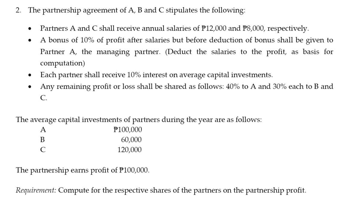 2. The partnership agreement of A, B and C stipulates the following:
Partners A and C shall receive annual salaries of P12,000 and P8,000, respectively.
A bonus of 10% of profit after salaries but before deduction of bonus shall be given to
Partner A, the managing partner. (Deduct the salaries to the profit, as basis for
computation)
Each partner shall receive 10% interest on average capital investments.
Any remaining profit or loss shall be shared as follows: 40% to A and 30% each to B and
С.
The average capital investments of partners during the year are as follows:
A
P100,000
В
60,000
C
120,000
The partnership earns profit of P100,000.
Requirement: Compute for the respective shares of the partners on the partnership profit.
