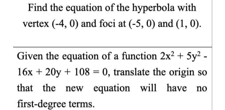 Find the equation of the hyperbola with
vertex (-4, 0) and foci at (-5, 0) and (1, 0).
Given the equation of a function 2x² + 5y² -
16x + 20y + 108 = 0, translate the origin so
%3D
that the new equation will have
no
first-degree terms.
