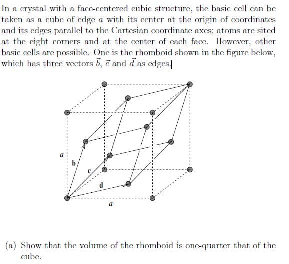 In a crystal with a face-centered cubic structure, the basic cell can be
taken as a cube of edge a with its center at the origin of coordinates
and its edges parallel to the Cartesian coordinate axes; atoms are sited
at the eight corners and at the center of each face. However, other
basic cells are possible. One is the rhomboid shown in the figure below,
which has three vectors b, c and d as edges.
b
a
(a) Show that the volume of the rhomboid is one-quarter that of the
cube.
