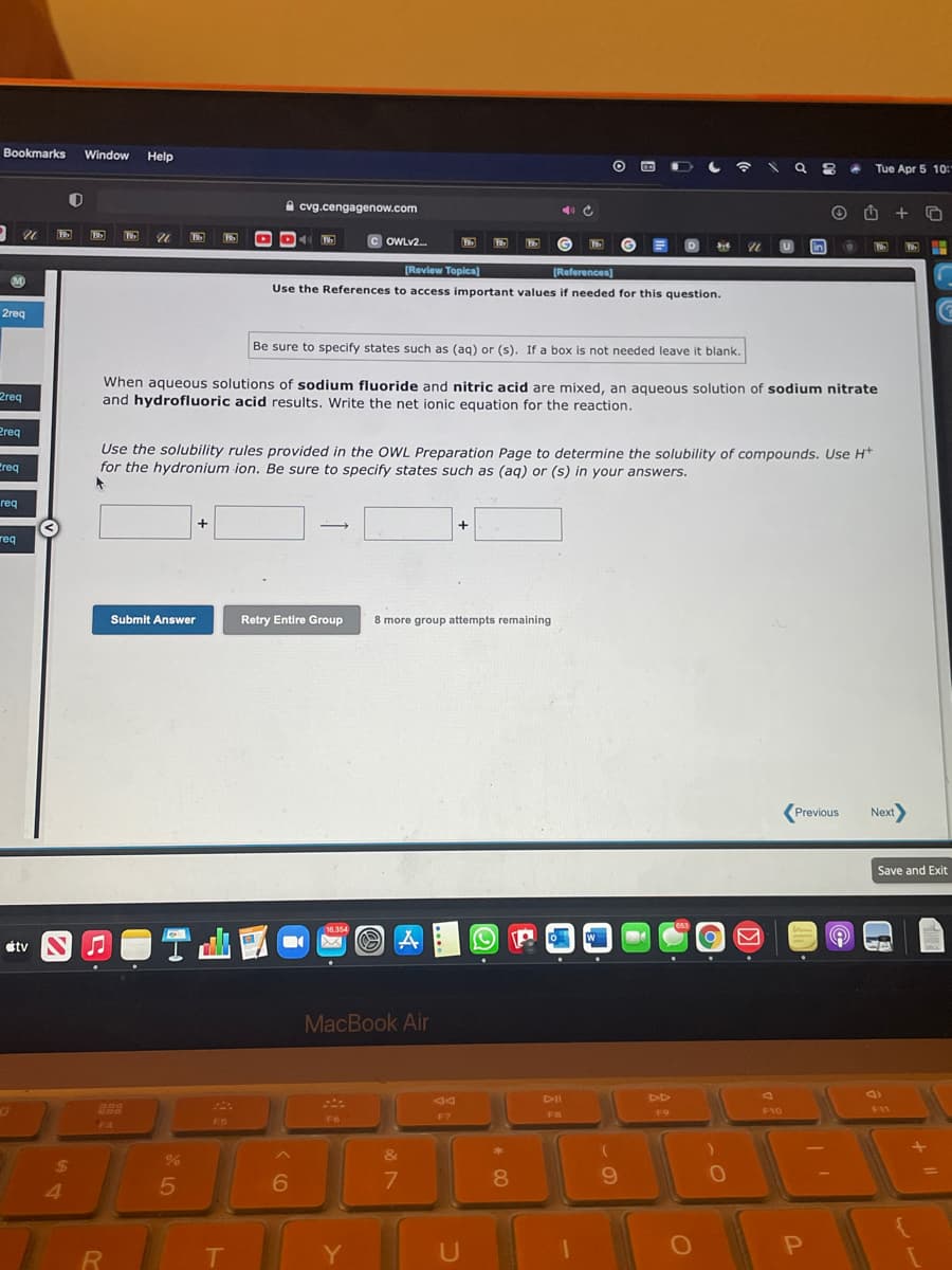 Bookmarks
Window
Help
O O D a
Tue Apr 5 10:"
A cvg.cengagenow.com
+
C OWLV2.
in
D
[Review Toplcs)
References)
Use the References to access important values if needed for this question.
2reg
Be sure to specify states such as (ag) or (s). If a box is not needed leave it blank.
When aqueous solutions of sodium fluoride and nitric acid are mixed, an aqueous solution of sodium nitrate
and hydrofluoric acid results. Write the net ionic equation for the reaction.
2req
Preg
Use the solubility rules provided in the OWL Preparation Page to determine the solubility of compounds. Use H*
for the hydronium ion. Be sure to specify states such as (aq) or (s) in your answers.
Creq
req
+
+
req
Submit Answer
Retry Entire Group
8 more group attempts remaining
(Previous
Next
Save and Exit
16,354
étv S J
MacBook Air
DII
DD
888
F10
F11
F7
FB
F9
F6
F5
F4
&
24
4.
6
7.
8
Y
