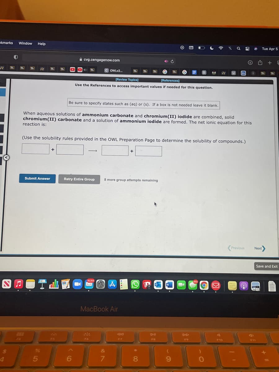 okmarks
Window Help
Tue Apr 5
A cvg.cengagenow.com
C OWLV2.
in
[Revlew Toplcs]
[References)
Use the References to access important values if needed for this question.
Be sure to specify states such as (ag) or (s). If a box is not needed leave it blank.
When aqueous solutions of ammonium carbonate and chromium(II) iodide are combined, solid
chromium(II) carbonate and a solution of ammonium iodide are formed. The net ionic equation for this
reaction is:
(Use the solubility rules provided in the OWL Preparation Page to determine the solubility of compounds.)
Submit Answer
Retry Entire Group
8 more group attempts remaining
(Previous
Next
Save and Exit
16.354
MacBook Air
DD
F4
F5
F6
F7
F8
F9
F10
F11
24
&
4.
6.
7
8.
9.
